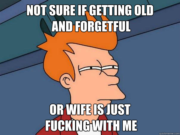 not sure if getting old
 and forgetful or wife is just
 fucking with me - not sure if getting old
 and forgetful or wife is just
 fucking with me  Futurama