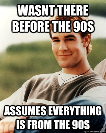 wasnt there before the 90s assumes everything is from the 90s  Late 90s kid advantages