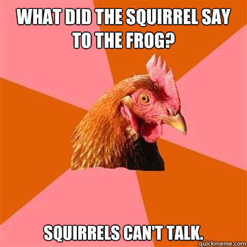 what did the squirrel say to the frog? squirrels can't talk.  True story now anti joke chicken