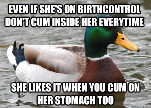 Even if she's on birthcontrol don't cum inside her everytime She likes it when you cum on her stomach too  Actual Advice Mallard