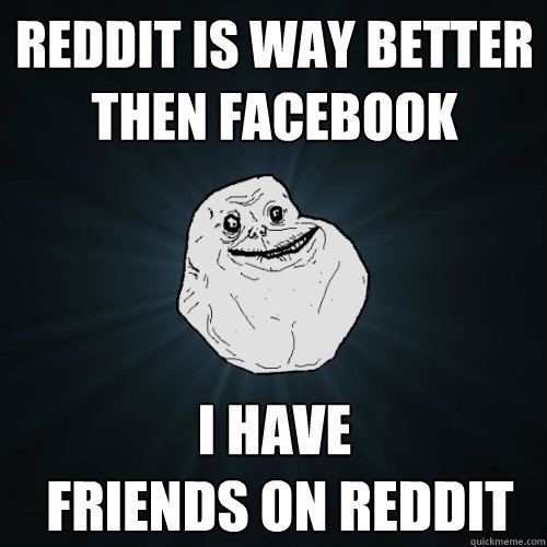 reddit is way better then facebook i have
 friends on reddit  Forever Alone