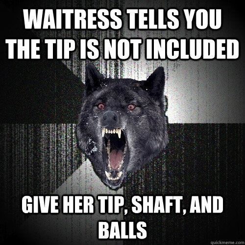 waitress tells you the tip is not included give her tip, shaft, and balls  Insanity Wolf