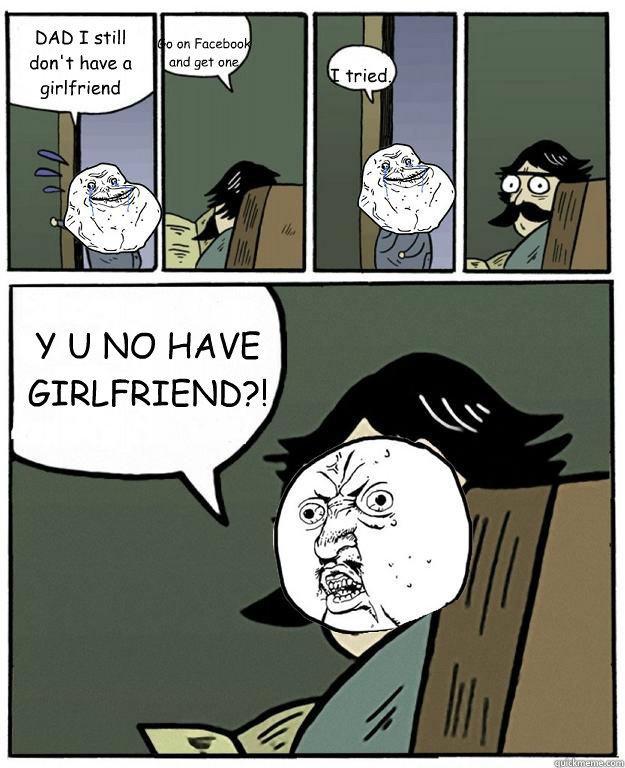 DAD I still don't have a girlfriend Go on Facebook and get one I tried. Y U NO HAVE GIRLFRIEND?!  