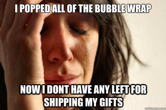 I popped all of the bubble wrap now i dont have any left for shipping my gifts  First World Problems