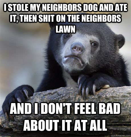 I STOLE MY NEIGHBORS DOG AND ATE IT, THEN SHIT ON THE NEIGHBORS LAWN AND I DON'T FEEL BAD ABOUT IT AT ALL  Confession Bear