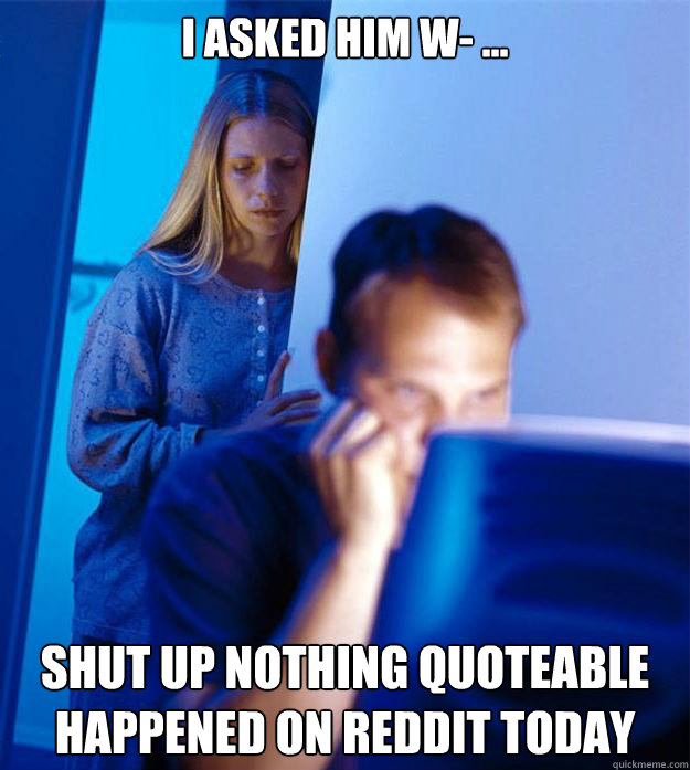 i asked him w- ... SHUT up nothing quoteable happened on reddit today  Redditors Wife