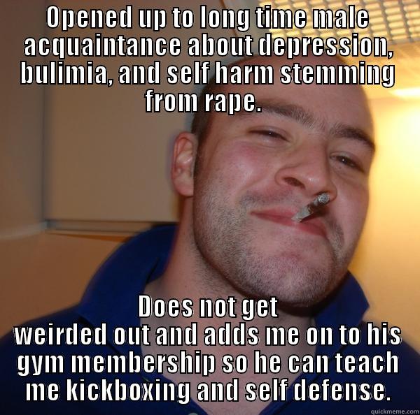 OPENED UP TO LONG TIME MALE ACQUAINTANCE ABOUT DEPRESSION, BULIMIA, AND SELF HARM STEMMING FROM RAPE.   DOES NOT GET WEIRDED OUT AND ADDS ME ON TO HIS GYM MEMBERSHIP SO HE CAN TEACH ME KICKBOXING AND SELF DEFENSE. Good Guy Greg 