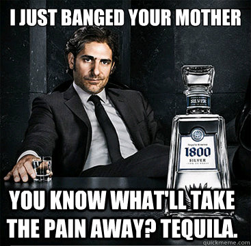 I just banged your mother you know what'll take the pain away? Tequila.  