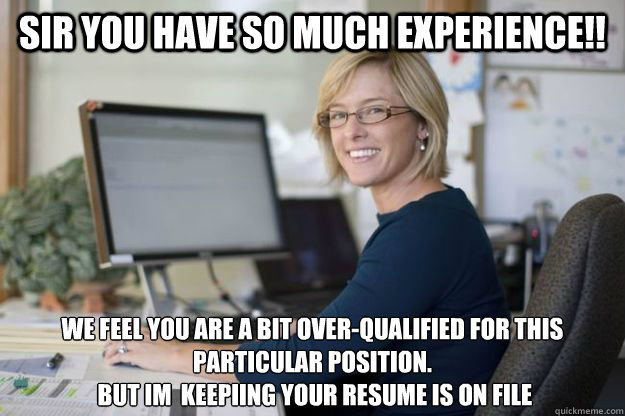 SIR YOU HAVE SO MUCH EXPERIENCE!! WE FEEL you are a bit over-qualified for this 
particular position.
 BUT IM  KEEPIING YOUR RESUME IS ON FILE - SIR YOU HAVE SO MUCH EXPERIENCE!! WE FEEL you are a bit over-qualified for this 
particular position.
 BUT IM  KEEPIING YOUR RESUME IS ON FILE  Joyful Disappointer HR Manager