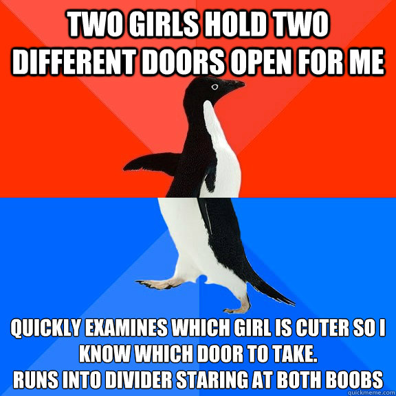 Two girls hold two different doors open for me Quickly examines which girl is cuter so i know which door to take.
Runs into divider staring at both boobs  Socially Awesome Awkward Penguin