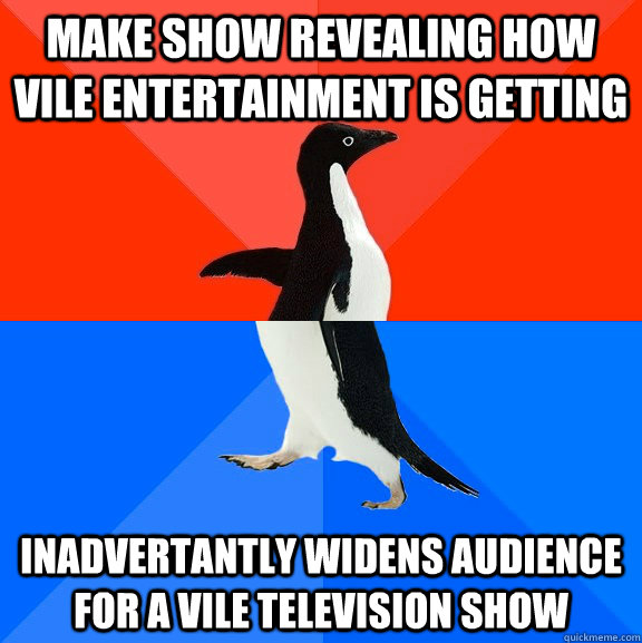 Make show revealing how vile entertainment is getting Inadvertantly widens audience for a vile television show  Socially Awesome Awkward Penguin