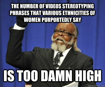 the number of videos stereotyping phrases that various ethnicities of women purportedly say IS TOO DAMN HIGH  Too Damn High
