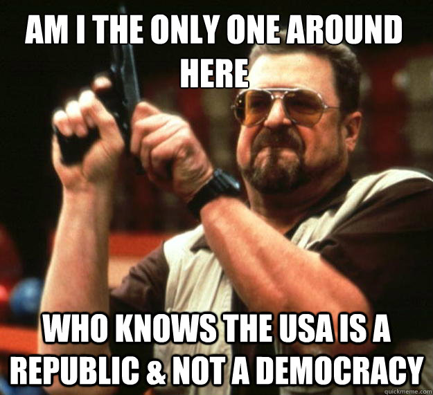 Am I the only one around here Who Knows the USA is a Republic & not a democracy - Am I the only one around here Who Knows the USA is a Republic & not a democracy  Walter