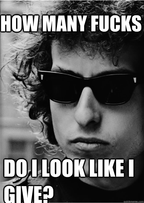 How many fucks Do I look like i give?  Bob Dylan