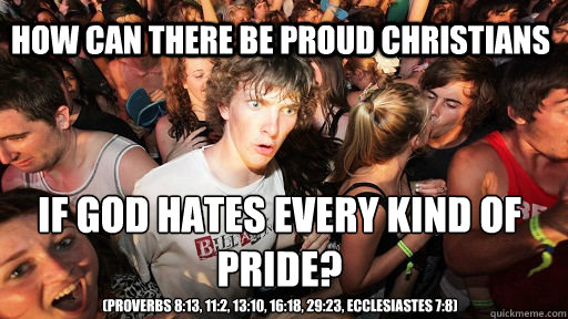 How can there be proud christians If God hates every kind of pride?
 (Proverbs 8:13, 11:2, 13:10, 16:18, 29:23, Ecclesiastes 7:8)  Sudden Clarity Clarence