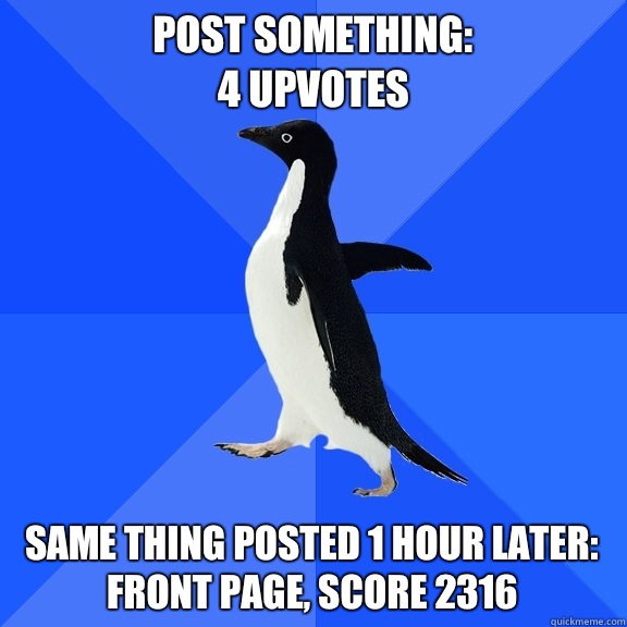 Post something: 
4 upvotes Same thing posted 1 hour later:
Front page, score 2316  Socially Awkward Penguin