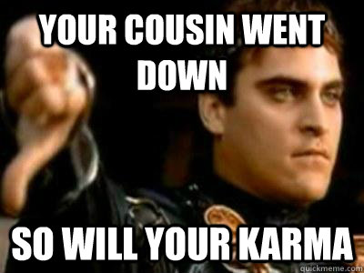 Your cousin went down So will your karma  Downvoting Roman
