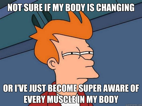 Not sure if my body is changing or I've just become super aware of every muscle in my body  Futurama Fry
