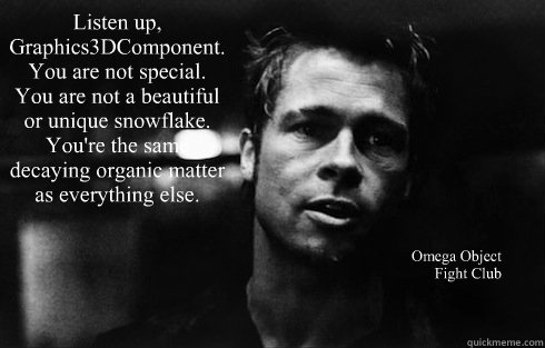 Listen up, Graphics3DComponent. You are not special. You are not a beautiful or unique snowflake. You're the same decaying organic matter as everything else.  Omega Object
Fight Club - Listen up, Graphics3DComponent. You are not special. You are not a beautiful or unique snowflake. You're the same decaying organic matter as everything else.  Omega Object
Fight Club  Tyler Durden