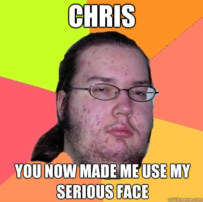 Chris 
 You now made me use my serious face  Butthurt Dweller