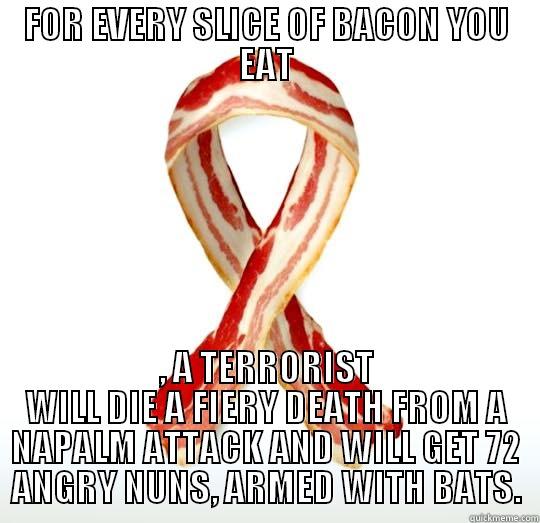 FOR EVERY SLICE OF BACON YOU EAT , A TERRORIST WILL DIE A FIERY DEATH FROM A NAPALM ATTACK AND WILL GET 72 ANGRY NUNS, ARMED WITH BATS. Misc