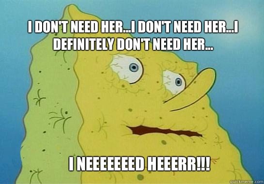 I Neeeeeeed Heeerr!!! I don't need her...I don't need her...I definitely don't need her... - I Neeeeeeed Heeerr!!! I don't need her...I don't need her...I definitely don't need her...  Dehydrated Spongebob