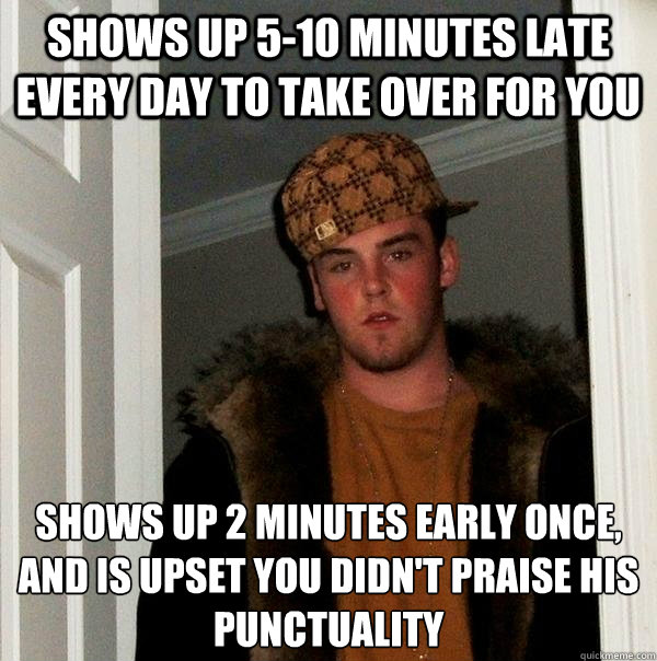 Shows up 5-10 minutes late every day to take over for you shows up 2 minutes early once, 
and is upset you didn't praise his punctuality - Shows up 5-10 minutes late every day to take over for you shows up 2 minutes early once, 
and is upset you didn't praise his punctuality  Misc