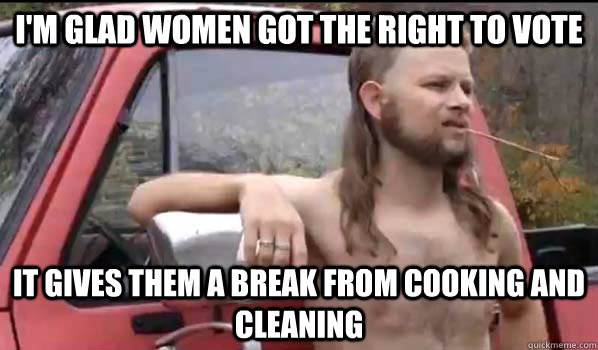 I'm glad women got the right to vote It gives them a break from cooking and cleaning  Almost Politically Correct Redneck
