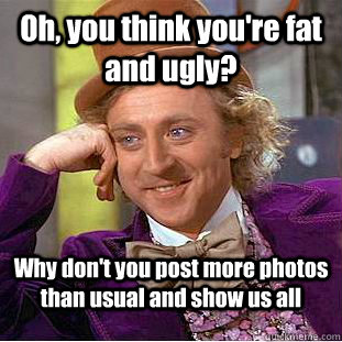 Oh, you think you're fat and ugly? Why don't you post more photos than usual and show us all - Oh, you think you're fat and ugly? Why don't you post more photos than usual and show us all  Condescending Wonka