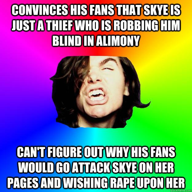 Convinces his fans that Skye is just a thief who is robbing him blind in alimony Can't figure out why his fans would go attack Skye on her pages and wishing rape upon her  