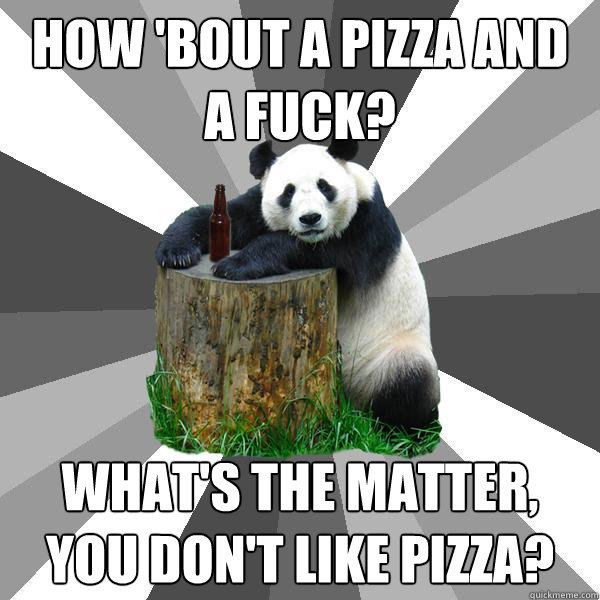 How 'bout a pizza and a fuck? What's the matter, you don't like pizza?  Pickup-Line Panda