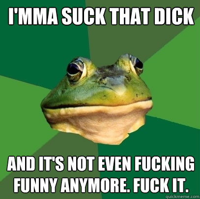 I'MMA SUCK THAT DICK AND IT'S NOT EVEN FUCKING FUNNY ANYMORE. FUCK IT.  Foul Bachelor Frog