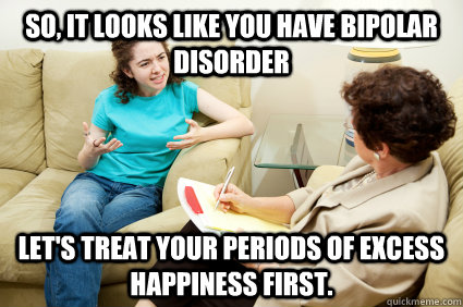 So, it looks like you have bipolar disorder Let's treat your periods of excess happiness first.  psychiatrist