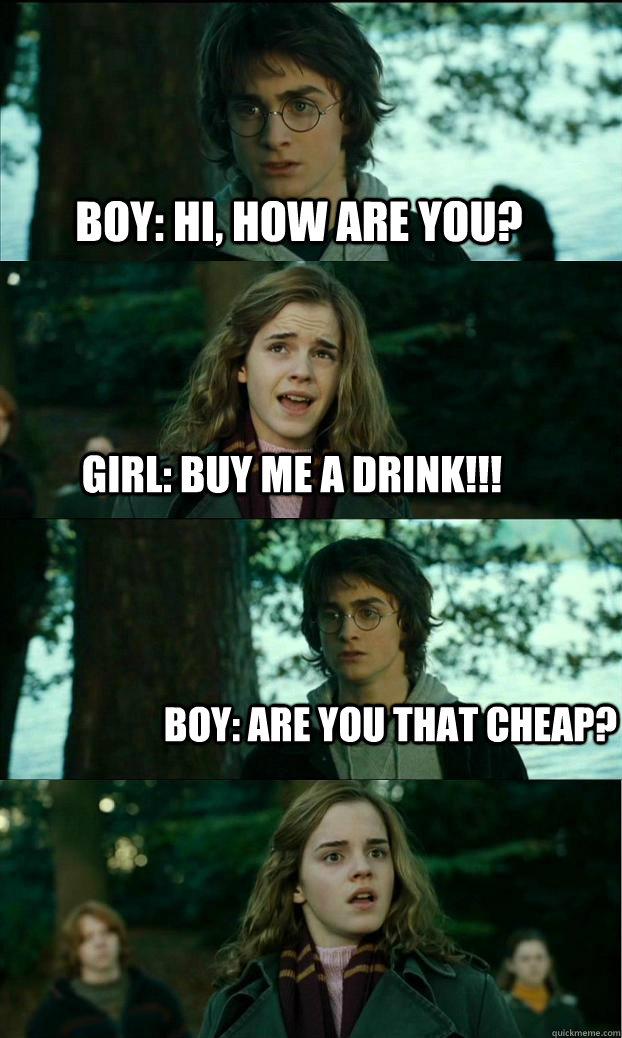 BOY: Hi, how are you? GIRL: BUY ME A DRINK!!! Boy: Are you THAT cheap? - BOY: Hi, how are you? GIRL: BUY ME A DRINK!!! Boy: Are you THAT cheap?  Horny Harry