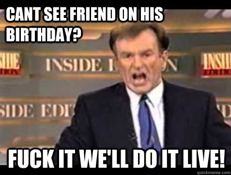 cant see friend on his birthday? fuck it WE'LL DO IT LIVE!  Fuck it