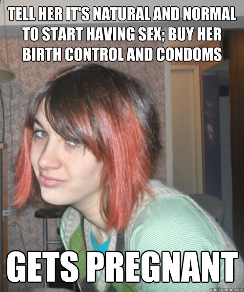 Tell her it's natural and normal to start having sex; buy her birth control and condoms Gets pregnant  Stupid Teenage Daughter