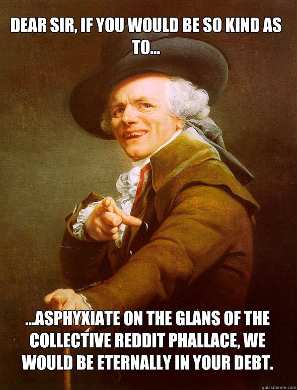 Dear sir, if you would be so kind as to...  ...asphyxiate on the glans of the collective Reddit phallace, we would be eternally in your debt. - Dear sir, if you would be so kind as to...  ...asphyxiate on the glans of the collective Reddit phallace, we would be eternally in your debt.  JosephDucreux