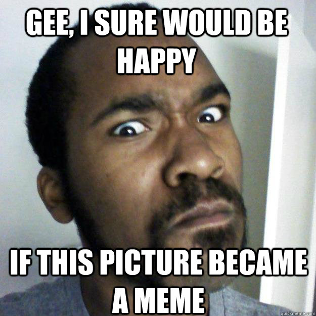 Gee, I sure would be happy If this picture became a meme - Gee, I sure would be happy If this picture became a meme  Expectant Earl