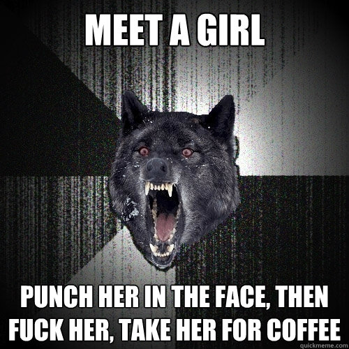 Meet a girl punch her in the face, then fuck her, take her for coffee   Insanity Wolf