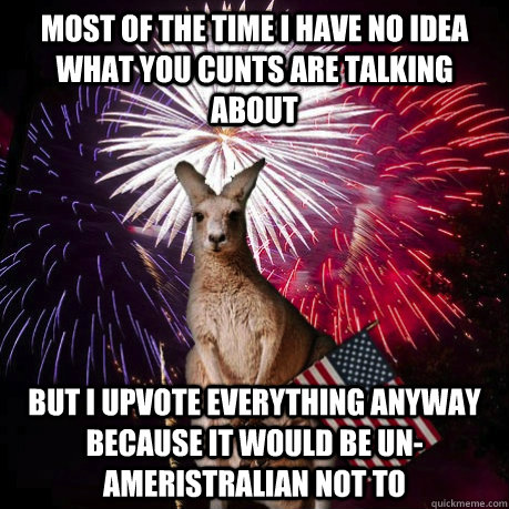 most of the time i have no idea what you cunts are talking about but i upvote everything anyway because it would be un-ameristralian not to - most of the time i have no idea what you cunts are talking about but i upvote everything anyway because it would be un-ameristralian not to  Misc