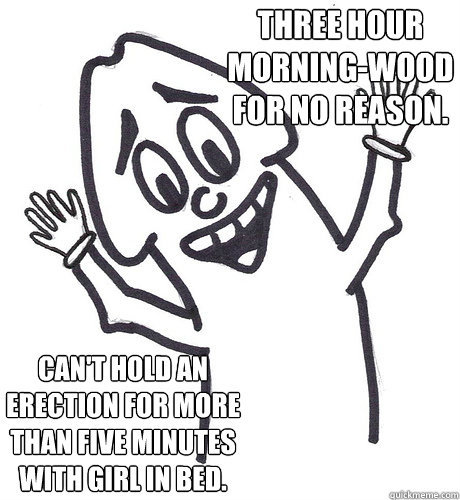 Three hour
morning-wood for no reason. Can't hold an erection for more than five minutes with girl in bed.  Scumbag Penis