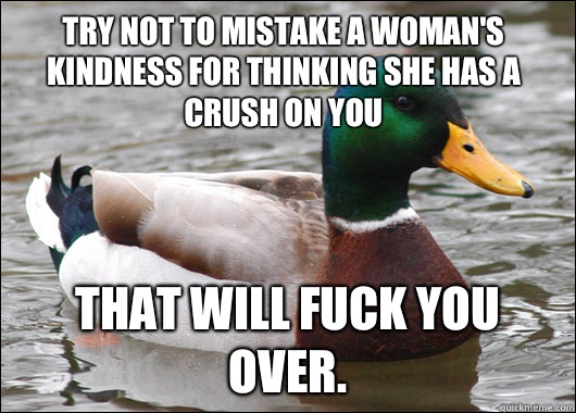 Try not to mistake a woman's kindness for thinking she has a crush on you That will fuck you over.  Actual Advice Mallard