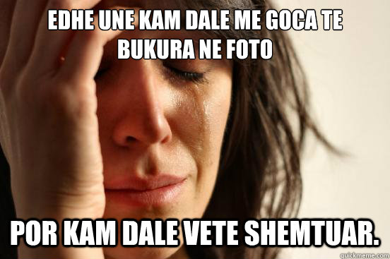 EDHE UNE KAM DALE ME GOCA TE BUKURA NE FOTO POR KAM DALE VETE SHEMTUAR.  First World Problems