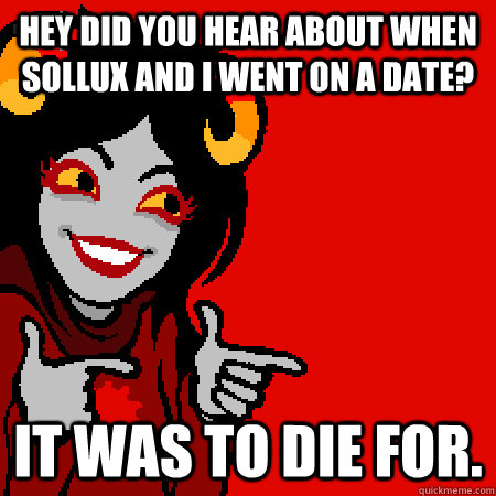hey did you hear about when sollux and i went on a date? it was to die for.  Bad Joke Aradia