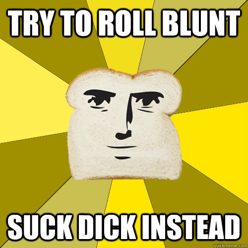 TRY TO ROLL BLUNT SUCK DICK INSTEAD  Breadfriend