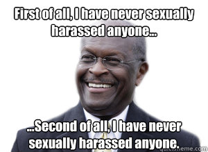 First of all, I have never sexually harassed anyone... ...Second of all, I have never sexually harassed anyone. - First of all, I have never sexually harassed anyone... ...Second of all, I have never sexually harassed anyone.  Herman Cain