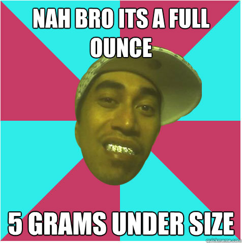 Nah bro its a full ounce 5 grams under size   