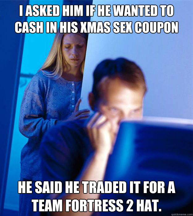 I asked him if he wanted to cash in his xmas sex coupon he said he traded it for a team fortress 2 hat.  Redditors Wife