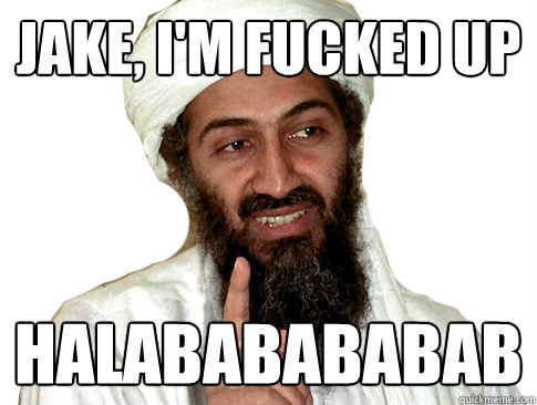 Jake, I'm fucked up Halababababab  The Terrorists Win