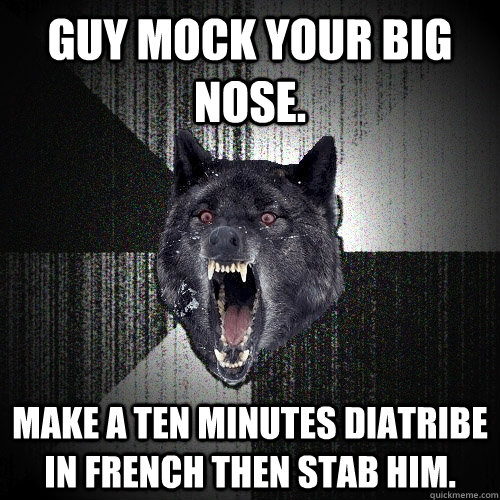 Guy mock your big nose. Make a ten minutes diatribe in French then stab him.  Insanity Wolf